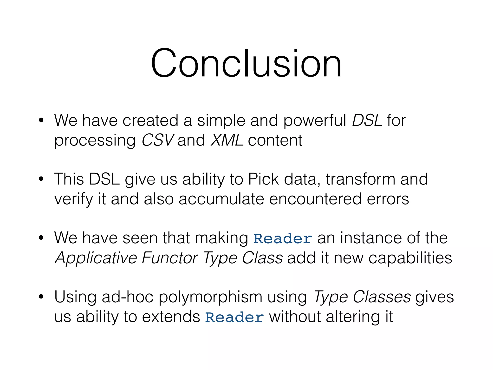 Conclusion 
• We have created a simple and powerful DSL for 
processing CSV and XML content 
• This DSL give us ability to Pick data, transform and 
verify it and also accumulate encountered errors 
• We have seen that making Reader an instance of the 
Applicative Functor Type Class add it new capabilities 
• Using ad-hoc polymorphism using Type Classes gives 
us ability to extends Reader without altering it 
 