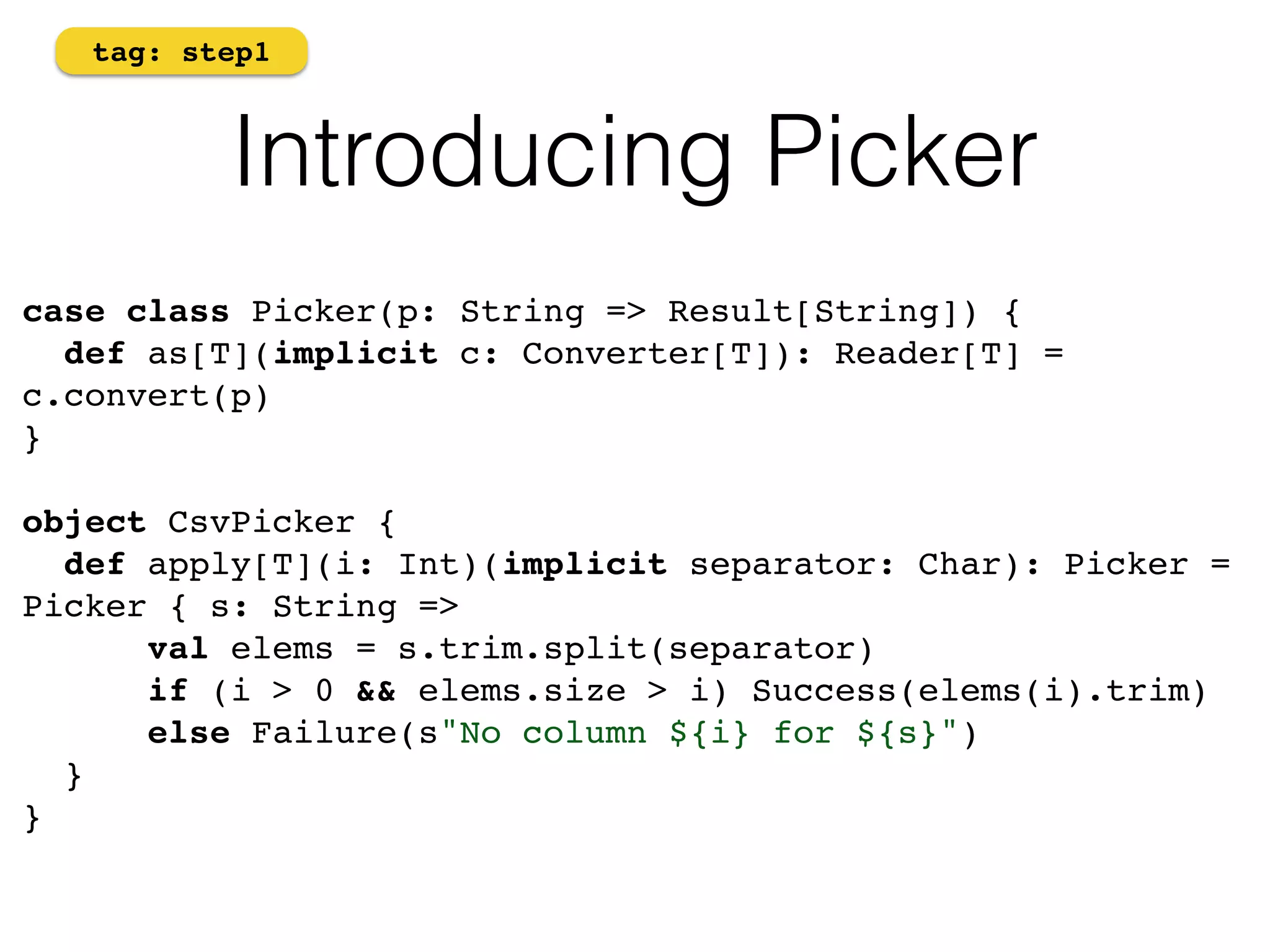 tag: step1 
Introducing Picker 
case class Picker(p: String => Result[String]) {! 
def as[T](implicit c: Converter[T]): Reader[T] = 
c.convert(p)! 
}! 
! 
object CsvPicker {! 
def apply[T](i: Int)(implicit separator: Char): Picker = 
Picker { s: String =>! 
val elems = s.trim.split(separator)! 
if (i > 0 && elems.size > i) Success(elems(i).trim)! 
else Failure(s"No column ${i} for ${s}")! 
}! 
} 
 