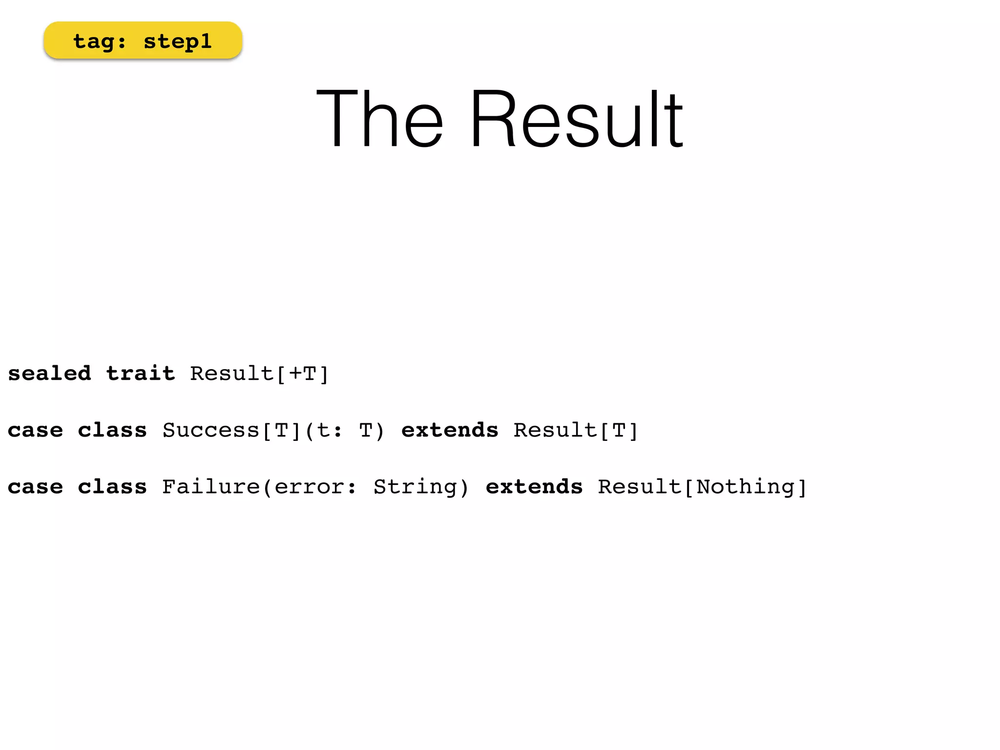 The Result 
tag: step1 
sealed trait Result[+T] 
case class Success[T](t: T) extends Result[T] 
case class Failure(error: String) extends Result[Nothing]! 
 