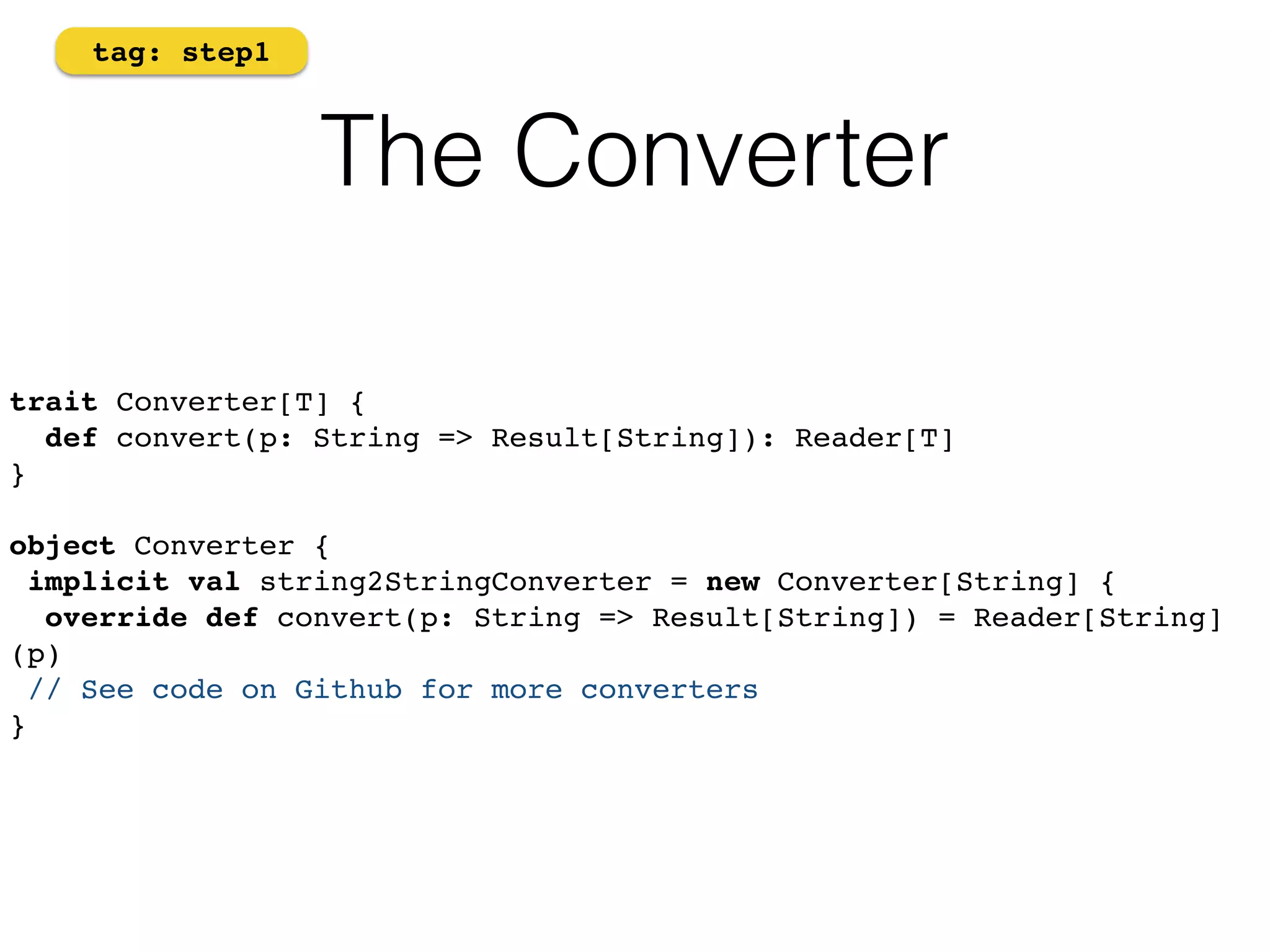 The Converter 
tag: step1 
trait Converter[T] { 
def convert(p: String => Result[String]): Reader[T] 
}! 
! 
object Converter {! 
implicit val string2StringConverter = new Converter[String] {! 
override def convert(p: String => Result[String]) = Reader[String] 
(p)! 
// See code on Github for more converters! 
} 
 
