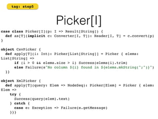 Picker[I] 
tag: step5 
case class Picker[I](p: I => Result[String]) { 
def as[T](implicit c: Converter[I, T]): Reader[I, T] = c.convert(p) 
} 
object CsvPicker { 
def apply[T](i: Int): Picker[List[String]] = Picker { elems: 
List[String] => 
if (i > 0 && elems.size > i) Success(elems(i).trim) 
else Failure(s"No column ${i} found in ${elems.mkString(";")}") 
}} 
object XmlPicker { 
def apply[T](query: Elem => NodeSeq): Picker[Elem] = Picker { elem: 
Elem => 
try { 
Success(query(elem).text) 
} catch { 
case e: Exception => Failure(e.getMessage) 
}}}! 
 
