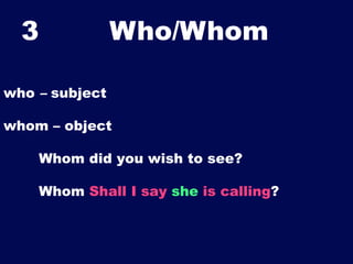 3

Who/Whom	


who – subject
whom – object
Whom did you wish to see?
Whom Shall I say she is calling?

 