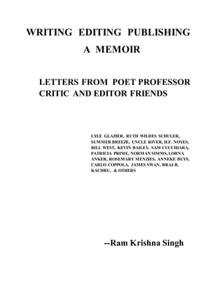 WRITING EDITING PUBLISHING
A MEMOIR
LETTERS FROM POET PROFESSOR
CRITIC AND EDITOR FRIENDS
LYLE GLAZIER, RUTH WILDES SCHULER,
SUMMER BREEZE, UNCLE RIVER, H.F. NOYES,
BILL WEST, KEVIN BAILEY, SAM CUCCHIARA,
PATRICIA PRIME, NORMAN SIMMS, LORNA
ANKER, ROSEMARY MENZIES, ANNEKE BUYS,
CARLO COPPOLA, JAMES SWAN, BRAJ B.
KACHRU, & OTHERS
--Ram Krishna Singh
 