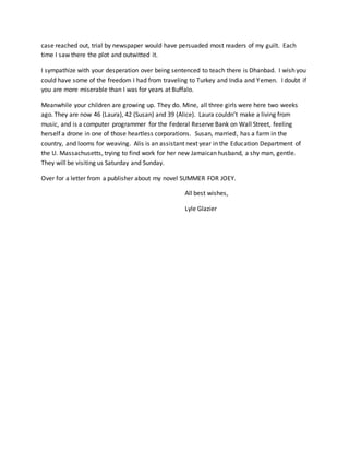case reached out, trial by newspaper would have persuaded most readers of my guilt. Each
time I saw there the plot and outwitted it.
I sympathize with your desperation over being sentenced to teach there is Dhanbad. I wish you
could have some of the freedom I had from traveling to Turkey and India and Yemen. I doubt if
you are more miserable than I was for years at Buffalo.
Meanwhile your children are growing up. They do. Mine, all three girls were here two weeks
ago. They are now 46 (Laura), 42 (Susan) and 39 (Alice). Laura couldn’t make a living from
music, and is a computer programmer for the Federal Reserve Bank on Wall Street, feeling
herself a drone in one of those heartless corporations. Susan, married, has a farm in the
country, and looms for weaving. Alis is an assistant next year in the Education Department of
the U. Massachusetts, trying to find work for her new Jamaican husband, a shy man, gentle.
They will be visiting us Saturday and Sunday.
Over for a letter from a publisher about my novel SUMMER FOR JOEY.
All best wishes,
Lyle Glazier
 