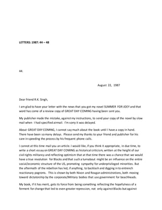 LETTERS: 1987: 44 – 48
44.
August 22, 1987
Dear friend R.K. Singh,
I am glad to have your letter with the news that you got my novel SUMMER FOR JOEY and that
word has come of a review copy of GREAT DAY COMING having been sent you.
My publisher made the mistake, against my instructions, to send your copy of the novel by slow
mail when I had specified airmail. I’m sorry it was delayed.
About GREAT DAY COMING, I cannot say much about the book until I have a copy in hand.
There have been so many delays. Please send my thanks to your friend and publisher for his
care in speeding the process by his frequent phone calls.
I cannot at this time mail you an article. I would like, if you think it appropriate, in due time, to
write a short essay on GREAT DAY COMING as historical criticism, written at the height of our
civil rights militancy and reflecting optimism that at that time there was a chance that we would
have a true revolution for Blacks and that such a turnabout might be an influence on the entire
social/economic structure of the US, promoting sympathy for underprivileged minorities. But
the aftermath of the rebellion has led, if anything, to backlash and digging in to entrench
reactionary pogroms. This is shown by both Nixon and Reagan administrations, both moving
toward dictatorship by the corporate/Military bodies that use government for beachheads.
My book, if it has merit, gets its force from being something reflecting the hopefulness of a
ferment for change that led to even greater repression, not only against Blacks but against
 