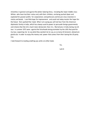 minorities in general and against the whole laboring force, including the lower middle class
Whites who have lost their status and, with their children, are being pushed down and
exploited for greater profits for corporations and politicians and leisure-class investors in
stocks and bonds. I see little hope for improvement and could not today muster the hope-for-
the-future that sparked that book. What I am saying you will not hear from the American
diplomatic family in India, which has always used its power to persuade foreign governments
and citizens that the US is much more democratic than it is. My lectures in India during my US
tour in summer 1971 were against the falsehoods being promoted by the USIS that paid for
my tour, expecting me to say what they wanted me to say, as so many US lecturers abroad are
glad to do in order to enjoy the money and power that comes from their toeing the US party
line.
I look forward to reading anything you write on either book.
Yrs.
Lyle G
 