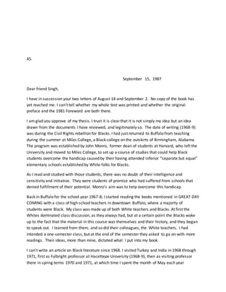 45.
September 15, 1987
Dear friend Singh,
I have in succession your two letters of August 18 and September 2. No copy of the book has
yet reached me. I can’t tell whether my whole text was printed and whether the original
preface and the 1981 Foreword are both there.
I am glad you approve of my thesis. I trust it is clear that it is not simply my idea but an idea
drawn from the documents I have reviewed, and legitimately so. The date of writing (1968-9)
was during the Civil Rights rebellion for Blacks. I had just returned to Buffalo from teaching
during the summer at Miles College, a Black college on the outskirts of Birmingham, Alabama.
The program was established by John Monro, former dean of students at Harvard, who left the
University and moved to Miles College, to set up a course of studies that could help Black
students overcome the handicap caused by their having attended inferior “separate but equal”
elementary schools established by White folks for Blacks.
As I read and studied with those students, there was no doubt of their intelligence and
sensitivity and initiative. They were students of promise who had suffered from schools that
denied fulfillment of their potential. Monro’s aim was to help overcome this handicap.
Back in Buffalo for the school year 1967-8, I started reading the books mentioned in GREAT DAY
COMING with a class of high school teachers in downtown Buffalo, where a majority of
students were Black. My class was made up of both White teachers and Blacks. At first the
Whites dominated class discussion, as they always had, but at a certain point the Blacks woke
up to the fact that the material in this course was themselves and their history, and they began
to speak out. I learned from them, and so did their colleagues, the White teachers. I had
intended a one-semester class, but at the end of the semester they asked to go on with more
readings. Their ideas, more than mine, dictated what I put into my book.
I can’t write an article on Black literature since 1968. I visited Turkey and India in 1968 through
1971, first as Fulbright professor at Hacettepe University (1968-9), then as visiting professor
there in spring terms 1970 and 1971, at which time I spent the month of May each year
 