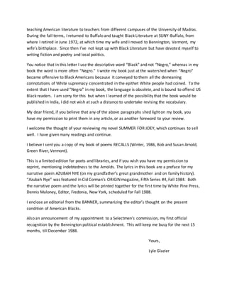 teaching American literature to teachers from different campuses of the University of Madras.
During the fall terms, I returned to Buffalo and taught Black Literature at SUNY-Buffalo, from
where I retired in June 1972, at which time my wife and I moved to Bennington, Vermont, my
wife’s birthplace. Since then I’ve not kept up with Black Literature but have devoted myself to
writing fiction and poetry and local politics.
You notice that in this letter I use the descriptive word “Black” and not “Negro,” whereas in my
book the word is more often “Negro.” I wrote my book just at the watershed when “Negro”
became offensive to Black Americans because it conveyed to them all the demeaning
connotations of White supremacy concentrated in the epithet White people had coined. To the
extent that I have used “Negro” in my book, the language is obsolete, and is bound to offend US
Black readers. I am sorry for this but when I learned of the possibility that the book would be
published in India, I did not wish at such a distance to undertake revising the vocabulary.
My dear friend, if you believe that any of the above paragraphs shed light on my book, you
have my permission to print them in any article, or as another foreword to your review.
I welcome the thought of your reviewing my novel SUMMER FOR JOEY, which continues to sell
well. I have given many readings and continue.
I believe I sent you a copy of my book of poems RECALLS (Winter, 1986, Bob and Susan Arnold,
Green River, Vermont).
This is a limited edition for poets and libraries, and if you wish you have my permission to
reprint, mentioning indebtedness to the Arnolds. The lyrics in this book are a preface for my
narrative poem AZUBAH NYE (on my grandfather’s great grandmother and on family history).
“Azubah Nye” was featured in Cid Corman’s ORIGIN magazine, Fifth Series #4, Fall 1984. Both
the narrative poem and the lyrics will be printed together for the first time by White Pine Press,
Dennis Maloney, Editor, Fredonia, New York, scheduled for Fall 1988.
I enclose an editorial from the BANNER, summarizing the editor’s thought on the present
condition of American Blacks.
Also an announcement of my appointment to a Selectmen’s commission, my first official
recognition by the Bennington political establishment. This will keep me busy for the next 15
months, till December 1988.
Yours,
Lyle Glazier
 