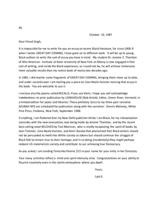 46.
October 10, 1987
Dear friend Singh,
It is impossible for me to write for you an essay on recent Black literature, for since 1968-9
when I wrote GREAT DAY COMING, I have gone on to different work. It will be up to young
Black authors to write the sort of essay you have in mind. My student Dr. Jerome E. Thornton
of Afro-American Institute at State University of New York at Albany is now engaged in that
sort of writing, and inside the Black experience, as I could not be, he will achieve immensely
more valuable results than my novice book of nearly two decades ago.
In 1985, I did rewrite some fragments of GREAT DAY COMING, bringing them more up to date,
and under second cover I am mailing you a piece on Zora Neale Hurston revising that essay in
the book. You are welcome to use it.
I enclose also the poems called RECALLS. If you use them, I hope you will acknowledge
indebtedness to prior publication by LONGHOUSE (Bob Arnold, Editor, Green River, Vermont) in
a limited edition for poets and libraries. These prefatory lyrics to my three-part narrative
AZUBAH NYE are scheduled for publication along with the narrative: Dennis Maloney, White
Pine Press, Fredonia, New York, September 1988.
If anything, I am flattered that my New Delhi publisher thinks I am Black, for my interpretation
coincides with the new evaluations now being made by Jerome Thornton, and by the recent
best-selling novel BELOVED by Toni Morrison, who is vividly recapturing the spirit of books by
Jean Tommer, Zora Neale Hurston, and Amiri Baraka that proclaimed that Black writers should
not be persuaded to meld into White society as tokens but should continue the struggle of
Black folk to remain true to their heritage, and in so doing (incidentally) they might perhaps
redeem US materialistic society and contribute to our achieving true Democracy.
As you asked, I am sending Teresinka Pereira $15 in your name for your entry in her Directory.
Your many activities reflect a mind and spirit intensely alive. Congratulations on your ability to
flourish creatively even in the sterile atmosphere where you dwell.
Yours,
Lyle G
 