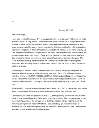 47.
October 19, 1987
Dear friend Singh,
I have your remarkable review. Only two suggestions for you to consider. (1) I meant not to be
quite so hard on Dr. King, whose “nonviolent direct action” was meant to bring out the covert
violence in White society, so in his way he was strong against the White supremacists, who
hated him and made him pay. In a sense he used the Christian middle class ethic to attack the
materialistic emphasis of White Christians who wanted both money and the name of piety. (2)
Your interpretation of my last chapter misses the irony. The only ones who “love a ghetto” are
money changers who profit from it. Those who live there do not love it no matter how hard
they struggle to make a haven of love inside a nest of exploitation by moneychangers. The
seeds that are sucked up into the network of skyscrapers are the lifeblood of the ghetto
inhabitants who are being made to expend heart and soul (and the blood of their children) for
profit of landlords.
Otherwise your article is superb. I like very much, too, the way you put your finger on the
pulsebeat where my novel and Black literature book cross fibers. I’ve had seven or eight
published review of SUMMER FOR JOEY, all of them flattering, but nobody but you has pointed
out the irony of the incident where the boy watches in horrified glee as the darkie’s teeth are
crammed down his throat. That is good reading and good reporting on your part, and I thank
you.
Unfortunately, I sent the letter to the DIRECTORY CHECK ENCLOSED as soon as I got your earlier
letter. I hope they go through on granting you the recognition they promised you.
I learn so late, also, that the price of GREAT DAY COMING probably exceeds the amount in my
check. Can you possibly get your Delhi friend to ask the publisher if he can have a copy to mail
me airmail if you will pay the postage out of that fifteen dollars. I know nothing about the
marketing arrangements made for the book. Does somebody get paid for writing it or
delivering it to the publisher? I get nothing. Arrangements were made and then I was informed.
So it does seemthat at least I should get a copy.
 