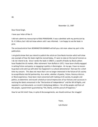 48.
November 21, 1987
Dear friend Singh,
I have your letter of Nov 9.
I did not submit my manuscript to RAAJ PRAKASHAN. It was submitted with my permission by
Dr. K S Misra, but I did not know where until I was informed. I am happy to see the book in
print.
The enclosed article from BENNINGTON BANNER will tell you a bit more about my part in the
publication.
I am glad to know that you intend to publish the article on Zora Neale Hurston which will show
one example of how the book might be revised today, if I were to take on the task of revision as
I do not intend to do. Since I wrote the book in 1968-9, a wealth of books by Black authors
have flooded the US market. After retirement from Buffalo in 1972, I have been chiefly engaged
in writing fiction and poetry or engaging in politics in Bennington. At my age, I have no reason
to go back and catch up with what has happened in a cultural phenomenon that was for a short
time my concern. This does not mean that I am no longer interested in the failure of US society
to accept Blacks into full partnership. As a writer, whether of poetry, fiction, literary criticism,
or Black experience, I have been most concerned with looking at US society, its people and
politics, to determine and record scholarly or lyrical impressions of our failures and successes in
realizing the ideals announced in the “Declaration of Independence” and the Bill of Rights, and
repeated in such documents as Lincoln’s Gettysburg Address—for all the people and from all
the people, a government guaranteeing “life, liberty, and the pursuit of happiness.”
How far we fall short! How, in spite of discouragements, we should continue the struggle!
Yours,
Lyle Glazier
 