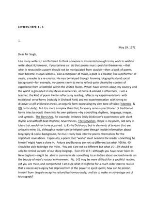 LETTERS: 1972: 1 - 3
1.
May 19, 1972
Dear Mr Singh,
Like many writers, I am flattered to think someone is interested enough in my work to wish to
write about it; however, if you believe as I do that poems must speak for themselves—that
what is revealed in a poem should not be manipulated from outside—then a book of poems
must become its own witness. Like a composer of music, a poet is a creator; like a performer of
music, a reader is a re-creator. He may be helped through knowing biographical and social
background—for example, my poems seem to me to reflect quite clearly the context of
experience from a foothold within the United States. What I have written about my country and
the world is grounded in my life as an American, at home & abroad. Furthermore, I am a
teacher; the kind of poem I write reflects my reading, reflects my experimentations with
traditional verse forms (notably in Orchard Park) and my experimentation with trying to
discover a self-evolved esthetic, an organic form expressing my own tone of voice (Istambul &
VD particularly). But it is more complex than that, for every serious practitioner of traditional
forms tries to mould them into his own patterns—by controlling rhythms, language, images,
and symbols. The Dervishes, for example, imitates Emily Dickinson’s experiments with slant
rhyme and with off-beat rhythms; nevertheless, The Dervishes, I hope is my poem, not only in
ideas that would not have occurred to Emily Dickinson, but in elements of texture that are
uniquely mine. So, although a reader can be helped some through inside information about
biography & social background, he must really look into the poems themselves for the
important revelations. Especially, a poem that “works” must seem to the reader something he
himself might have a share in. Ankara and Banaras are not so different but what VD No. 40
should be able to bridge the miles. You and I are not so different but what VD 169 should be
able to remind us both of our deep longings. Even VD 117—although you have never been in
New England—might be able to communicate something to an Indian about encroachments on
the beauty of man’s natural environment. No. 142 may be more difficult for a youthful reader;
yet you are male, and comprehend I am sure what it might be for a much older man to realize
that a necessary surgery has deprived him of the power to eject sperm; how can he protect
himself from despair except to rationalize humourously, and try to make an advantage out of
his tragedy?
 