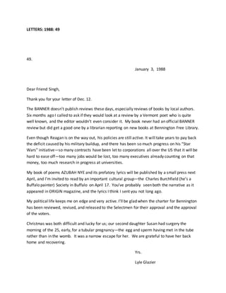 LETTERS: 1988: 49
49.
January 3, 1988
Dear Friend Singh,
Thank you for your letter of Dec. 12.
The BANNER doesn’t publish reviews these days, especially reviews of books by local authors.
Six months ago I called to ask if they would look at a review by a Vermont poet who is quite
well known, and the editor wouldn’t even consider it. My book never had an official BANNER
review but did get a good one by a librarian reporting on new books at Bennington Free Library.
Even though Reagan is on the way out, his policies are still active. It will take years to pay back
the deficit caused by his military buildup, and there has been so much progress on his “Star
Wars” initiative—so many contracts have been let to corporations all over the US that it will be
hard to ease off—too many jobs would be lost, too many executives already counting on that
money, too much research in progress at universities.
My book of poems AZUBAH NYE and its prefatory lyrics will be published by a small press next
April, and I’m invited to read by an important cultural group—the Charles Burchfield (he’s a
Buffalo painter) Society in Buffalo on April 17. You’ve probably seen both the narrative as it
appeared in ORIGIN magazine, and the lyrics I think I sent you not long ago.
My political life keeps me on edge and very active. I’ll be glad when the charter for Bennington
has been reviewed, revised, and released to the Selectmen for their approval and the approval
of the voters.
Christmas was both difficult and lucky for us; our second daughter Susan had surgery the
morning of the 25, early, for a tubular pregnancy—the egg and sperm having met in the tube
rather than in the womb. It was a narrow escape for her. We are grateful to have her back
home and recovering.
Yrs.
Lyle Glazier
 