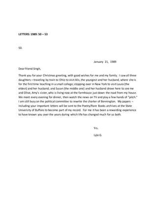 LETTERS: 1989: 50 – 53
50.
January 21, 1989
Dear friend Singh,
Thank you for your Christmas greeting, with good wishes for me and my family. I saw all three
daughters—traveling by train to Ohio to visit Alis, the youngest and her husband, where she is
for the first time teaching in a small college; stopping over in New York to visit Laura (the
eldest) and her husband; and Susan (the middle one) and her husband drove here to see me
and Olive, Amy’s sister, who is living now at the farmhouse just down the road from my house.
We meet every evening for dinner, then watch the news on TV and play a few hands of “pitch.”
I am still busy on the political committee to rewrite the charter of Bennington. My papers –
including your important letters will be sent to the Poetry/Rare Books archives at the State
University of Buffalo to become part of my record. For me it has been a rewarding experience
to have known you over the years during which life has changed much for us both.
Yrs.
Lyle G.
 