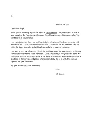 51.
February 20, 1989
Dear Friend Singh,
Thank you for publishing my Hurston article in Creative Forum. I am glad to see it in print in
your magazine. Dr. Thornton has telephoned from Albany to express his pleasure, also. You
went to a lot of trouble for us.
I am much better now than I was and hope to be traveling to see friends as soon as our cold
weather is over. I look out across frozen wetlands to mountains not yet leafed out; they are
called the Green Mountains and will in a few months be as green as their name.
I am lucky to have my wife’s sister living in the next house down the road from me, in the great
farmhouse where the two sisters were born. Olive, Amy’s sister, is two years older than I. We
have dinner together every night, either at my house or at hers. Old people alone don’t take as
good care of themselves as old people who have somebody else to be with. Our evenings
together are good for us both.
My good wishes to you and your family.
Yours,
Lyle Glazier
 