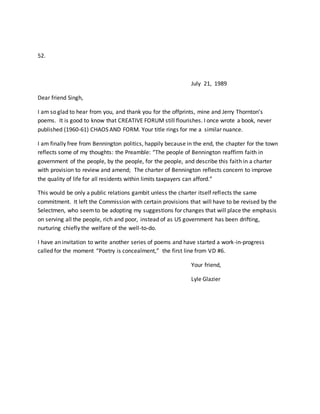 52.
July 21, 1989
Dear friend Singh,
I am so glad to hear from you, and thank you for the offprints, mine and Jerry Thornton’s
poems. It is good to know that CREATIVE FORUM still flourishes. I once wrote a book, never
published (1960-61) CHAOS AND FORM. Your title rings for me a similar nuance.
I am finally free from Bennington politics, happily because in the end, the chapter for the town
reflects some of my thoughts: the Preamble: “The people of Bennington reaffirm faith in
government of the people, by the people, for the people, and describe this faith in a charter
with provision to review and amend; The charter of Bennington reflects concern to improve
the quality of life for all residents within limits taxpayers can afford.”
This would be only a public relations gambit unless the charter itself reflects the same
commitment. It left the Commission with certain provisions that will have to be revised by the
Selectmen, who seemto be adopting my suggestions for changes that will place the emphasis
on serving all the people, rich and poor, instead of as US government has been drifting,
nurturing chiefly the welfare of the well-to-do.
I have an invitation to write another series of poems and have started a work-in-progress
called for the moment “Poetry is concealment,” the first line from VD #6.
Your friend,
Lyle Glazier
 