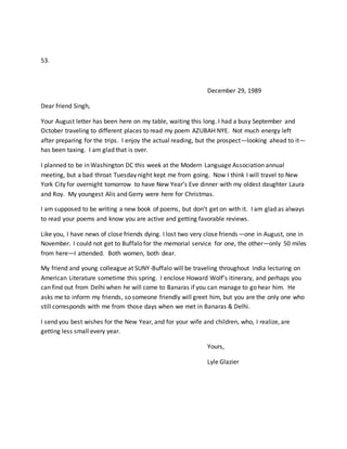 53.
December 29, 1989
Dear friend Singh,
Your August letter has been here on my table, waiting this long. I had a busy September and
October traveling to different places to read my poem AZUBAH NYE. Not much energy left
after preparing for the trips. I enjoy the actual reading, but the prospect—looking ahead to it—
has been taxing. I am glad that is over.
I planned to be in Washington DC this week at the Modern Language Association annual
meeting, but a bad throat Tuesday night kept me from going. Now I think I will travel to New
York City for overnight tomorrow to have New Year’s Eve dinner with my oldest daughter Laura
and Roy. My youngest Alis and Gerry were here for Christmas.
I am supposed to be writing a new book of poems, but don’t get on with it. I am glad as always
to read your poems and know you are active and getting favorable reviews.
Like you, I have news of close friends dying. I lost two very close friends—one in August, one in
November. I could not get to Buffalo for the memorial service for one, the other—only 50 miles
from here—I attended. Both women, both dear.
My friend and young colleague at SUNY-Buffalo will be traveling throughout India lecturing on
American Literature sometime this spring. I enclose Howard Wolf’s itinerary, and perhaps you
can find out from Delhi when he will come to Banaras if you can manage to go hear him. He
asks me to inform my friends, so someone friendly will greet him, but you are the only one who
still corresponds with me from those days when we met in Banaras & Delhi.
I send you best wishes for the New Year, and for your wife and children, who, I realize, are
getting less small every year.
Yours,
Lyle Glazier
 