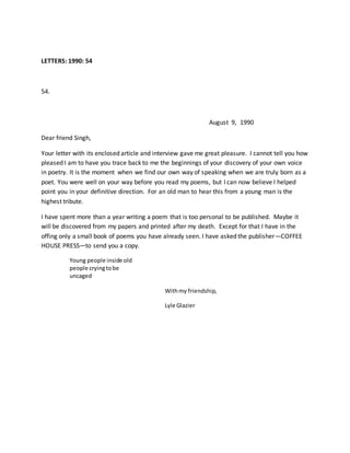 LETTERS: 1990: 54
54.
August 9, 1990
Dear friend Singh,
Your letter with its enclosed article and interview gave me great pleasure. I cannot tell you how
pleased I am to have you trace back to me the beginnings of your discovery of your own voice
in poetry. It is the moment when we find our own way of speaking when we are truly born as a
poet. You were well on your way before you read my poems, but I can now believe I helped
point you in your definitive direction. For an old man to hear this from a young man is the
highest tribute.
I have spent more than a year writing a poem that is too personal to be published. Maybe it
will be discovered from my papers and printed after my death. Except for that I have in the
offing only a small book of poems you have already seen. I have asked the publisher—COFFEE
HOUSE PRESS—to send you a copy.
Young people inside old
people cryingtobe
uncaged
Withmy friendship,
Lyle Glazier
 