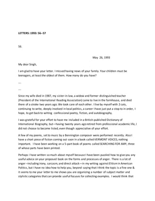 LETTERS: 1993: 56--57
56.
May 26, 1993
My dear Singh,
I am glad to have your letter. I missed having news of your family. Your children must be
teenagers, at least the oldest of them. How many do you have?
….
….
Since my wife died in 1987, my sister-in-law, a widow and former distinguished teacher
(President of the International Reading Association) came to live in the farmhouse, and died
there of a stroke two years ago. We took care of each other. I live by myself with 2 cats,
continuing to write, deeply involved in local politics, a career I have just put a stop to in order, I
hope, to get back to writing confessional poetry, fiction, and autobiography.
I was grateful for your effort to have me included in a British-published Dictionary of
International Biography, but—having twenty years ago retired from professional academic life, I
did not choose to become listed, even though appreciative of your effort.
A few of my poems, set to music by a Bennington composer were performed recently. Also I
have a short piece of fiction coming out soon in a book called VERMONT VOICES, nothing
important. I have been working on a 5-part book of poems called SEARCHING FOR AMY, three
of whose parts have been printed.
Perhaps I have written so much about myself because I have been puzzled how to give you any
useful advice on your proposed book on the forms and processes of anger. There is a lot of
anger –including irony, sarcasm, and direct attack—in my writing against Elitismin American
Politics, but I have no idea how to help you, beyond saying that I think the topic is a fine one &
it seems to me your letter to me shows you are organizing a number of subject matter and
stylistic categories that can provide useful focuses for collecting examples. I would think that
 