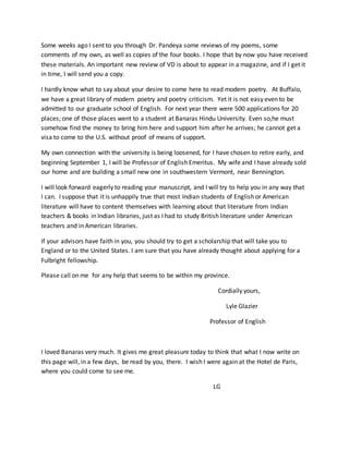 Some weeks ago I sent to you through Dr. Pandeya some reviews of my poems, some
comments of my own, as well as copies of the four books. I hope that by now you have received
these materials. An important new review of VD is about to appear in a magazine, and if I get it
in time, I will send you a copy.
I hardly know what to say about your desire to come here to read modern poetry. At Buffalo,
we have a great library of modern poetry and poetry criticism. Yet it is not easy even to be
admitted to our graduate school of English. For next year there were 500 applications for 20
places; one of those places went to a student at Banaras Hindu University. Even so,he must
somehow find the money to bring him here and support him after he arrives; he cannot get a
visa to come to the U.S. without proof of means of support.
My own connection with the university is being loosened, for I have chosen to retire early, and
beginning September 1, I will be Professor of English Emeritus. My wife and I have already sold
our home and are building a small new one in southwestern Vermont, near Bennington.
I will look forward eagerly to reading your manuscript, and I will try to help you in any way that
I can. I suppose that it is unhappily true that most Indian students of English or American
literature will have to content themselves with learning about that literature from Indian
teachers & books in Indian libraries, just as I had to study British literature under American
teachers and in American libraries.
If your advisors have faith in you, you should try to get a scholarship that will take you to
England or to the United States. I am sure that you have already thought about applying for a
Fulbright fellowship.
Please call on me for any help that seems to be within my province.
Cordially yours,
Lyle Glazier
Professor of English
I loved Banaras very much. It gives me great pleasure today to think that what I now write on
this page will, in a few days, be read by you, there. I wish I were again at the Hotel de Paris,
where you could come to see me.
LG
 