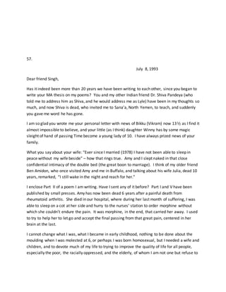 57.
July 8, 1993
Dear friend Singh,
Has it indeed been more than 20 years we have been writing to each other, since you began to
write your MA thesis on my poems? You and my other Indian friend Dr. Shiva Pandeya (who
told me to address him as Shiva, and he would address me as Lyle) have been in my thoughts so
much, and now Shiva is dead, who invited me to Sana’a, North Yemen, to teach, and suddenly
you gave me word he has gone.
I am so glad you wrote me your personal letter with news of Bikku (Vikram) now 13½ as I find it
almost impossible to believe, and your little (as I think) daughter Winny has by some magic
sleight of hand of passing Time become a young lady of 10. I have always prized news of your
family.
What you say about your wife: “Ever since I married (1978) I have not been able to sleep in
peace without my wife beside” – how that rings true. Amy and I slept naked in that close
confidential intimacy of the double bed (the great boon to marriage). I think of my older friend
Ben Amidon, who once visited Amy and me in Buffalo, and talking about his wife Julia, dead 10
years, remarked, “I still wake in the night and reach for her.”
I enclose Part II of a poem I am writing. Have I sent any of it before? Part I and V have been
published by small presses. Amy has now been dead 6 years after a painful death from
rheumatoid arthritis. She died in our hospital, where during her last month of suffering, I was
able to sleep on a cot at her side and hurry to the nurses’ station to order morphine without
which she couldn’t endure the pain. It was morphine, in the end, that carried her away. I used
to try to help her to let go and accept the final passing from that great pain, centered in her
brain at the last.
I cannot change what I was, what I became in early childhood, nothing to be done about the
moulding when I was molested at 6, or perhaps I was born homosexual, but I needed a wife and
children, and to devote much of my life to trying to improve the quality of life for all people,
especially the poor, the racially oppressed, and the elderly, of whom I am not one but refuse to
 