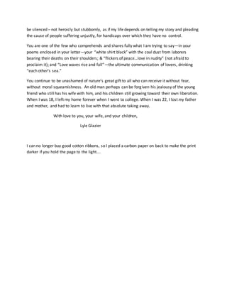 be silenced – not heroicly but stubbornly, as if my life depends on telling my story and pleading
the cause of people suffering unjustly, for handicaps over which they have no control.
You are one of the few who comprehends and shares fully what I am trying to say—in your
poems enclosed in your letter—your “white shirt black” with the coal dust from laborers
bearing their deaths on their shoulders; & “flickers of peace…love in nudity” (not afraid to
proclaim it); and “Love waves rise and fall”—the ultimate communication of lovers, drinking
“each other’s sea.”
You continue to be unashamed of nature’s great gift to all who can receive it without fear,
without moral squeamishness. An old man perhaps can be forgiven his jealousy of the young
friend who still has his wife with him, and his children still growing toward their own liberation.
When I was 18, I left my home forever when I went to college. When I was 22, I lost my father
and mother, and had to learn to live with that absolute taking away.
With love to you, your wife, and your children,
Lyle Glazier
I can no longer buy good cotton ribbons, so I placed a carbon paper on back to make the print
darker if you hold the page to the light….
 