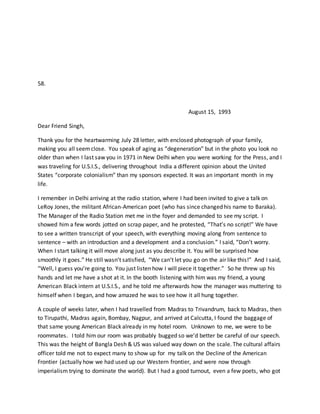 58.
August 15, 1993
Dear Friend Singh,
Thank you for the heartwarming July 28 letter, with enclosed photograph of your family,
making you all seemclose. You speak of aging as “degeneration” but in the photo you look no
older than when I last saw you in 1971 in New Delhi when you were working for the Press, and I
was traveling for U.S.I.S., delivering throughout India a different opinion about the United
States “corporate colonialism” than my sponsors expected. It was an important month in my
life.
I remember in Delhi arriving at the radio station, where I had been invited to give a talk on
LeRoy Jones, the militant African-American poet (who has since changed his name to Baraka).
The Manager of the Radio Station met me in the foyer and demanded to see my script. I
showed him a few words jotted on scrap paper, and he protested, “That’s no script!” We have
to see a written transcript of your speech, with everything moving along from sentence to
sentence – with an introduction and a development and a conclusion.” I said, “Don’t worry.
When I start talking it will move along just as you describe it. You will be surprised how
smoothly it goes.” He still wasn’t satisfied, “We can’t let you go on the air like this!” And I said,
“Well, I guess you’re going to. You just listen how I will piece it together.” So he threw up his
hands and let me have a shot at it. In the booth listening with him was my friend, a young
American Black intern at U.S.I.S., and he told me afterwards how the manager was muttering to
himself when I began, and how amazed he was to see how it all hung together.
A couple of weeks later, when I had travelled from Madras to Trivandrum, back to Madras, then
to Tirupathi, Madras again, Bombay, Nagpur, and arrived at Calcutta, I found the baggage of
that same young American Black already in my hotel room. Unknown to me, we were to be
roommates. I told him our room was probably bugged so we’d better be careful of our speech.
This was the height of Bangla Desh & US was valued way down on the scale. The cultural affairs
officer told me not to expect many to show up for my talk on the Decline of the American
Frontier (actually how we had used up our Western frontier, and were now through
imperialism trying to dominate the world). But I had a good turnout, even a few poets, who got
 