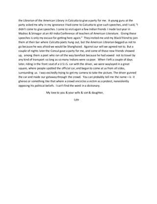 the Librarian of the American Library in Calcutta to give a party for me. A young guru at the
party asked me why in my ignorance I had come to Calcutta to give such speeches, and I said, “I
didn’t come to give speeches. I came to visit again a few Indian friends I made last year in
Madras & Srinagar at an All-India Conference of teachers of American Literature. Giving these
speeches is only my excuse for getting here again.” They invited me and my Black friend to join
them at their bar where Calcutta poets hung out, but the American Librarian begged us not to
go because he was afraid we would be Shanghaied. Against our will we agreed not to. But a
couple of nights later the Consul gave a party for me, and some of those new friends showed
up, among them a poet who ran all the way barefoot because he had vowed not to travel by
any kind of transport so long as so many Indians were so poor. When I left a couple of days
later, riding in the front seat of a U.S.I.S. car with the driver, we were waylayed in a great
square, where people spotted the official car, and began to come at us from all sides,
surrounding us. I was excitedly trying to get my camera to take the picture. The driver gunned
the car and made our getaway through the crowd. You can probably tell me the name—is it
gherao or something like that where a crowd encircles a victim as a protest, nonviolently
opposing his political beliefs. I can’t find the word in a dictionary.
My love to you & your wife & son & daughter,
Lyle
 