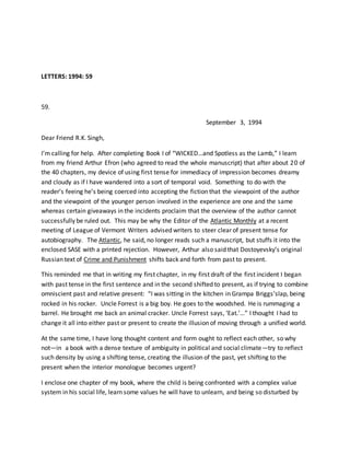 LETTERS: 1994: 59
59.
September 3, 1994
Dear Friend R.K. Singh,
I’m calling for help. After completing Book I of “WICKED…and Spotless as the Lamb,” I learn
from my friend Arthur Efron (who agreed to read the whole manuscript) that after about 20 of
the 40 chapters, my device of using first tense for immediacy of impression becomes dreamy
and cloudy as if I have wandered into a sort of temporal void. Something to do with the
reader’s feeing he’s being coerced into accepting the fiction that the viewpoint of the author
and the viewpoint of the younger person involved in the experience are one and the same
whereas certain giveaways in the incidents proclaim that the overview of the author cannot
successfully be ruled out. This may be why the Editor of the Atlantic Monthly at a recent
meeting of League of Vermont Writers advised writers to steer clear of present tense for
autobiography. The Atlantic, he said, no longer reads such a manuscript, but stuffs it into the
enclosed SASE with a printed rejection. However, Arthur also said that Dostoyevsky’s original
Russian text of Crime and Punishment shifts back and forth from past to present.
This reminded me that in writing my first chapter, in my first draft of the first incident I began
with past tense in the first sentence and in the second shifted to present, as if trying to combine
omniscient past and relative present: “I was sitting in the kitchen in Grampa Briggs’slap, being
rocked in his rocker. Uncle Forrest is a big boy. He goes to the woodshed. He is rummaging a
barrel. He brought me back an animal cracker. Uncle Forrest says, ‘Eat.’…” I thought I had to
change it all into either past or present to create the illusion of moving through a unified world.
At the same time, I have long thought content and form ought to reflect each other, so why
not—in a book with a dense texture of ambiguity in political and social climate—try to reflect
such density by using a shifting tense, creating the illusion of the past, yet shifting to the
present when the interior monologue becomes urgent?
I enclose one chapter of my book, where the child is being confronted with a complex value
system in his social life, learn some values he will have to unlearn, and being so disturbed by
 
