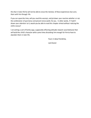 this that in later life he will not be able to erase the memory of these experiences but carry
them with him through life.
If you can spare the time, will you read this excerpt, and jot down your reaction whether or not
the combination of past tense and present tense works for you. In other words, if I hadn’t
drawn your attention to it, would you be able to read this chapter almost without noticing the
shift in tense?
I am writing a sort of family saga, supposedly reflecting attitudes toward social behavior that
will build the child’s character while some times disturbing him enough for him to have to
abandon them in later life.
Yours in deep friendship,
Lyle Glazier
 