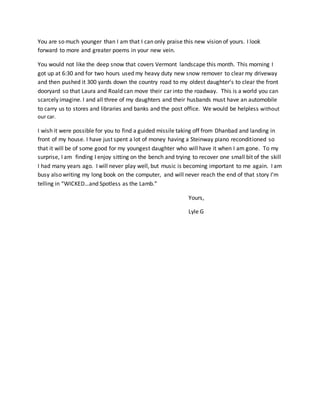 You are so much younger than I am that I can only praise this new vision of yours. I look
forward to more and greater poems in your new vein.
You would not like the deep snow that covers Vermont landscape this month. This morning I
got up at 6:30 and for two hours used my heavy duty new snow remover to clear my driveway
and then pushed it 300 yards down the country road to my oldest daughter’s to clear the front
dooryard so that Laura and Roald can move their car into the roadway. This is a world you can
scarcely imagine. I and all three of my daughters and their husbands must have an automobile
to carry us to stores and libraries and banks and the post office. We would be helpless without
our car.
I wish it were possible for you to find a guided missile taking off from Dhanbad and landing in
front of my house. I have just spent a lot of money having a Steinway piano reconditioned so
that it will be of some good for my youngest daughter who will have it when I am gone. To my
surprise, I am finding I enjoy sitting on the bench and trying to recover one small bit of the skill
I had many years ago. I will never play well, but music is becoming important to me again. I am
busy also writing my long book on the computer, and will never reach the end of that story I’m
telling in “WICKED…and Spotless as the Lamb.”
Yours,
Lyle G
 