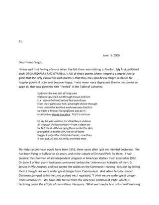 61.
June 3, 2000
Dear Friend Singh,
I know well that feeling of ennui when I’ve felt there was nothing to live for. My first published
book ORCHARD PARK AND ISTANBUL is full of those poems where I express a depression so
great that the only excuse for such poems is that they may possibly be finger exercises for
happier poems if I can ever become happy. I was never more depressed than in the sonnet on
page 15, that was given the title “Peeled” in the Table of Contents:
Suddenlyhe wasold:atforty-two
hisbonespushedoutthroughtissue andskin
(i.e.scaredhollow)battedfearoutof you
fromtheirparticularhell,whatlightshone through
fromunderthe knottedeyebrowswastoothin
to warm a friend;hiseyeglance wasanin-
vitationtoa dense macabre. Yet it’snottrue
to say he was undone;he’dhadbeenundone
all throughthe latteryears—fromsixteenon
he feltthe skull bone lyingthere underthe skin,
givingthe lie tothe skin,the setof bone
haggard underthe childpinkcheeks;now then
it wasout, all out,no child,aterrible man.
My forty-second year would have been 1953, three years after I got my Harvard doctorate. We
had been living in Buffalo for six years, and in the suburb of Orchard Park for three. I had
become the chairman of an independent program in American Studies that I created in 1952.
On June 2 of that year I had been summoned before the UnAmerican Activities of the U S
Senate in Washington, and had turned the tables on the Communist-hunting Senators by telling
them I thought we were under great danger from Communism. And when Senator Jenner,
Chairman, jumped to his feet and praised me, I repeated, “I think we are under great danger
from Communism. We have little to fear from the American Communist Party, which is
declining under the efforts of committees like yours. What we have to fear is that well meaning
 