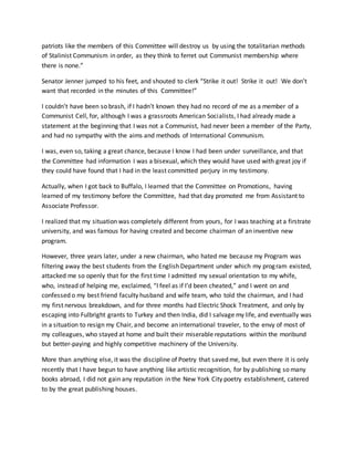 patriots like the members of this Committee will destroy us by using the totalitarian methods
of Stalinist Communism in order, as they think to ferret out Communist membership where
there is none.”
Senator Jenner jumped to his feet, and shouted to clerk “Strike it out! Strike it out! We don’t
want that recorded in the minutes of this Committee!”
I couldn’t have been so brash, if I hadn’t known they had no record of me as a member of a
Communist Cell, for, although I was a grassroots American Socialists, I had already made a
statement at the beginning that I was not a Communist, had never been a member of the Party,
and had no sympathy with the aims and methods of International Communism.
I was, even so, taking a great chance, because I know I had been under surveillance, and that
the Committee had information I was a bisexual, which they would have used with great joy if
they could have found that I had in the least committed perjury in my testimony.
Actually, when I got back to Buffalo, I learned that the Committee on Promotions, having
learned of my testimony before the Committee, had that day promoted me from Assistant to
Associate Professor.
I realized that my situation was completely different from yours, for I was teaching at a firstrate
university, and was famous for having created and become chairman of an inventive new
program.
However, three years later, under a new chairman, who hated me because my Program was
filtering away the best students from the English Department under which my program existed,
attacked me so openly that for the first time I admitted my sexual orientation to my whife,
who, instead of helping me, exclaimed, “I feel as if I’d been cheated,” and I went on and
confessed o my best friend faculty husband and wife team, who told the chairman, and I had
my first nervous breakdown, and for three months had Electric Shock Treatment, and only by
escaping into Fulbright grants to Turkey and then India, did I salvage my life, and eventually was
in a situation to resign my Chair, and become an international traveler, to the envy of most of
my colleagues, who stayed at home and built their miserable reputations within the moribund
but better-paying and highly competitive machinery of the University.
More than anything else, it was the discipline of Poetry that saved me, but even there it is only
recently that I have begun to have anything like artistic recognition, for by publishing so many
books abroad, I did not gain any reputation in the New York City poetry establishment, catered
to by the great publishing houses.
 