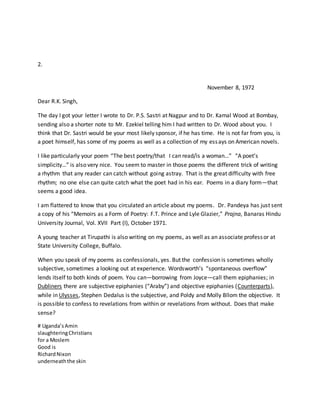 2.
November 8, 1972
Dear R.K. Singh,
The day I got your letter I wrote to Dr. P.S. Sastri at Nagpur and to Dr. Kamal Wood at Bombay,
sending also a shorter note to Mr. Ezekiel telling him I had written to Dr. Wood about you. I
think that Dr. Sastri would be your most likely sponsor, if he has time. He is not far from you, is
a poet himself, has some of my poems as well as a collection of my essays on American novels.
I like particularly your poem “The best poetry/that I can read/is a woman…” “A poet’s
simplicity…” is also very nice. You seem to master in those poems the different trick of writing
a rhythm that any reader can catch without going astray. That is the great difficulty with free
rhythm; no one else can quite catch what the poet had in his ear. Poems in a diary form—that
seems a good idea.
I am flattered to know that you circulated an article about my poems. Dr. Pandeya has just sent
a copy of his “Memoirs as a Form of Poetry: F.T. Prince and Lyle Glazier,” Prajna, Banaras Hindu
University Journal, Vol. XVII Part (I), October 1971.
A young teacher at Tirupathi is also writing on my poems, as well as an associate professor at
State University College, Buffalo.
When you speak of my poems as confessionals, yes. But the confession is sometimes wholly
subjective, sometimes a looking out at experience. Wordsworth’s “spontaneous overflow”
lends itself to both kinds of poem. You can—borrowing from Joyce—call them epiphanies; in
Dubliners there are subjective epiphanies (“Araby”) and objective epiphanies (Counterparts),
while in Ulysses, Stephen Dedalus is the subjective, and Poldy and Molly Bllom the objective. It
is possible to confess to revelations from within or revelations from without. Does that make
sense?
# Uganda’sAmin
slaughteringChristians
for a Moslem
Good is
RichardNixon
underneaththe skin
 