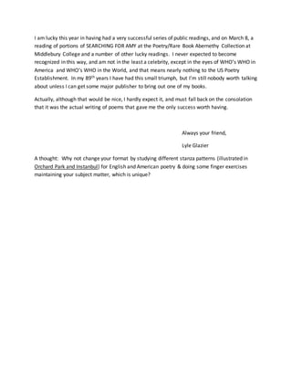 I am lucky this year in having had a very successful series of public readings, and on March 8, a
reading of portions of SEARCHING FOR AMY at the Poetry/Rare Book Abernethy Collection at
Middlebury College and a number of other lucky readings. I never expected to become
recognized in this way, and am not in the least a celebrity, except in the eyes of WHO’s WHO in
America and WHO’s WHO in the World, and that means nearly nothing to the US Poetry
Establishment. In my 89th years I have had this small triumph, but I’m still nobody worth talking
about unless I can get some major publisher to bring out one of my books.
Actually, although that would be nice, I hardly expect it, and must fall back on the consolation
that it was the actual writing of poems that gave me the only success worth having.
Always your friend,
Lyle Glazier
A thought: Why not change your format by studying different stanza patterns (illustrated in
Orchard Park and Instanbul) for English and American poetry & doing some finger exercises
maintaining your subject matter, which is unique?
 
