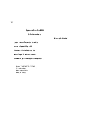 62.
Season’s Greeting 2000
A Christmas Carol
From Lyle Glazier
After cremation and a long trip
these ashes will be cold
but take off the box top, dip
your finger, it will not be me
but earth, good enough for anybody
From VOICESOF THE DEAD
NY to London
PAN AMin flight
Feb 14 1970
 