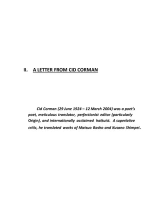 II. A LETTER FROM CID CORMAN
Cid Corman (29 June 1924 – 12 March 2004) was a poet’s
poet, meticulous translator, perfectionist editor (particularly
Origin), and internationally acclaimed haikuist. A superlative
critic, he translated works of Matsuo Basho and Kusano Shimpei.
 