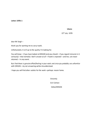 Letter: 1978: 1
Utano
15th July 1978
dear Mr Singh –
thank you for wanting me to see yr work.
Unfortunately it isn’t up to the quality I’m looking for.
You will know – if you have looked at ORIGIN (and you should – if you regard inclusion in it
seriously) – that normally I don’t answer at all – if work is rejected – and mss. are never
returned – in any event.
But I feel there is genuine effort/feeling in your work and since you probably are unfamiliar
with ORIGIN – my not answering wd be misunderstood.
I hope you will find other outlets for the work—perhaps nearer home.
Sincerely
Cid Corman
Editor/ORIGIN
 
