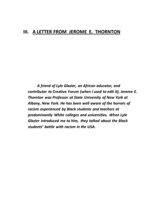 III. A LETTER FROM JEROME E. THORNTON
A friend of Lyle Glazier, an African educator, and
contributor to Creative Forum (when I used to edit it), Jerome E.
Thornton was Professor at State University of New York at
Albany, New York. He has been well aware of the horrors of
racism experienced by Black students and teachers at
predominantly White colleges and universities. When Lyle
Glazier introduced me to him, they talked about the Black
students’ battle with racism in the USA.
 
