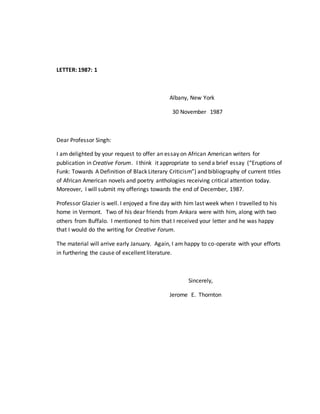 LETTER: 1987: 1
Albany, New York
30 November 1987
Dear Professor Singh:
I am delighted by your request to offer an essay on African American writers for
publication in Creative Forum. I think it appropriate to send a brief essay (“Eruptions of
Funk: Towards A Definition of Black Literary Criticism”) and bibliography of current titles
of African American novels and poetry anthologies receiving critical attention today.
Moreover, I will submit my offerings towards the end of December, 1987.
Professor Glazier is well. I enjoyed a fine day with him last week when I travelled to his
home in Vermont. Two of his dear friends from Ankara were with him, along with two
others from Buffalo. I mentioned to him that I received your letter and he was happy
that I would do the writing for Creative Forum.
The material will arrive early January. Again, I am happy to co-operate with your efforts
in furthering the cause of excellent literature.
Sincerely,
Jerome E. Thornton
 
