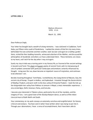 LETTER: 1993: 1
Madison,Wisconsin
53701 U.S.A.
March 21, 1993
Dear Professor Singh,
Your letter has brought back a wealth of strong memories. I was stationed in Cuddalore, Tamil
Nadu, just fifteen miles south of Pondicherry. I walked the streets of that fair city many times,
befriended first one ashramite and then another, took tea over and again on a rooftop garden
there, visited the then budding Auroville, witnessed a darshan of the Mother, and discussed the
philosophies of Aurobindo and others as I have understood them. These memories are closes
to my heart, and I wish for the day when I may visit again.
Surely my stay in India was a turning point in my literary life, as I learned of the ancient writings
in Sanskrit and Tamil. The aham and puram poetry of ancient Tamil, with its interweaving of
sets of symbols connected with particular landscapes and emotions certainly influenced my
thought. Living near the sea, dawn became an important source of inspiration, and continues
to be wherever I am.
Besides traveling throughout Tamil Nadu, I visited Kerala, the Coorg district of Mysore, Goa, the
ancient city of Hampi, Tirupati in Andhra, and Hyderabad. I traveled through the Bastar district
of Madhya Pradesh, and went north to the Kulu valley of Himachal Pradesh. I took the trek up
the Kaligandaki river valley from Pokhara to Jomsom in Nepal, a most memorable experience. I
also visited Agra, Delhi, Varanasi, Patna, and Calcutta.
I became very interested in Tibetan culture, particularly the art of the mandala, and the
imagery of Tara. I am a great lover of the Baratya Natyam dance, as well as of the Indian
classicalmusic of both North and South.
Your commentary on my work conveys an extremely sensitive and insightful talent for literary
criticismand analysis. You have seen in what I have written what I was trying to put into it.
Through your observations, I have a sense of accomplishment, that I have been able to
 