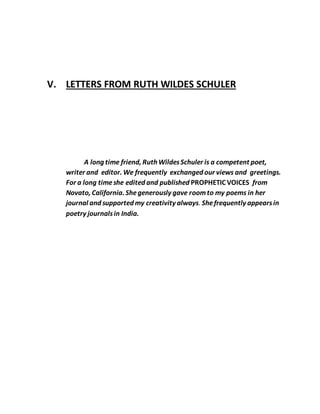 V. LETTERS FROM RUTH WILDES SCHULER
A long time friend, Ruth WildesSchuler is a competent poet,
writer and editor. We frequently exchanged our views and greetings.
For a long timeshe edited and published PROPHETIC VOICES from
Novato, California. Shegenerously gave roomto my poems in her
journal and supported my creativity always. Shefrequently appearsin
poetry journalsin India.
 