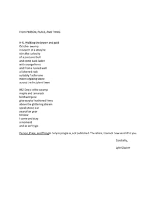 From PERSON,PLACE,ANDTHING
# 41 Walkingthe brownandgold
Octoberswamp
insearch of a strayhe
stirsthe curiosity
of a pasturedbull
and come back laden
withorange ferns
and froma ruinedwall
a lichenedrock
suitablyflatforone
more steppingstone
across the incipientlawn
#42 Deepinthe swamp
maple and tamarack
birchand pine
give wayto featheredferns
above the glitteringstream
speakstono ear
yearafter year
till now
I come and stay
a moment
and as softlygo
Person,Place,andThing isonlyinprogress,notpublished.Therefore,Icannotnow senditto you.
Cordially,
Lyle Glazier
 
