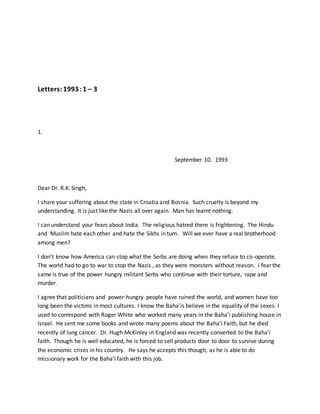 Letters:1993:1 – 3
1.
September 10. 1993
Dear Dr. R.K. Singh,
I share your suffering about the state in Croatia and Bosnia. Such cruelty is beyond my
understanding. It is just like the Nazis all over again. Man has learnt nothing.
I can understand your fears about India. The religious hatred there is frightening. The Hindu
and Muslim hate each other and hate the Sikhs in turn. Will we ever have a real brotherhood
among men?
I don’t know how America can stop what the Serbs are doing when they refuse to co-operate.
The world had to go to war to stop the Nazis , as they were monsters without reason. I fear the
same is true of the power hungry militant Serbs who continue with their torture, rape and
murder.
I agree that politicians and power-hungry people have ruined the world, and women have too
long been the victims in most cultures. I know the Baha’is believe in the equality of the sexes. I
used to correspond with Roger White who worked many years in the Baha’i publishing house in
Israel. He sent me some books and wrote many poems about the Baha’i Faith, but he died
recently of lung cancer. Dr. Hugh McKinley in England was recently converted to the Baha’i
faith. Though he is well educated, he is forced to sell products door to door to survive during
the economic crises in his country. He says he accepts this though, as he is able to do
missionary work for the Baha’i faith with this job.
 