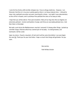 I and all of my family suffer terrible allergies too. I live on allergy medicines. However, I am
fortunate that the air in my area is pretty good as there is no heavy industry here. I refused to
move into a polluted area when we were searching for a home. Last night I saw a documentary
on the oil fire in Kuwait, and it said those fires polluted the skies as far away as India.
I hope that you will be able to find a job elsewhere. Many of our big cities like Los Angeles are
extremely polluted . Central and Southern Europe and China are very badly polluted also. And
then there is Chernobyl.
We took a sort trip to the Mediterranean area but I returned ill. Among other things, I picked up
a terrible fungus infection which has covered part of my body. It is being treated, and
eventually I will be cured.
Upon my return, I found a mountain of mail and it will be some time before I can even begin
the next PV. Thank you for your kind letter. I hope so much that things will get better for you
soon.
Best wishes
Ruth Wildes Schuler
 
