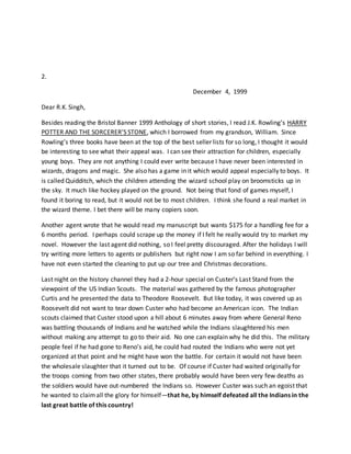 2.
December 4, 1999
Dear R.K. Singh,
Besides reading the Bristol Banner 1999 Anthology of short stories, I read J.K. Rowling’s HARRY
POTTER AND THE SORCERER’S STONE, which I borrowed from my grandson, William. Since
Rowling’s three books have been at the top of the best seller lists for so long, I thought it would
be interesting to see what their appeal was. I can see their attraction for children, especially
young boys. They are not anything I could ever write because I have never been interested in
wizards, dragons and magic. She also has a game in it which would appeal especially to boys. It
is called Quidditch, which the children attending the wizard school play on broomsticks up in
the sky. It much like hockey played on the ground. Not being that fond of games myself, I
found it boring to read, but it would not be to most children. I think she found a real market in
the wizard theme. I bet there will be many copiers soon.
Another agent wrote that he would read my manuscript but wants $175 for a handling fee for a
6 months period. I perhaps could scrape up the money if I felt he really would try to market my
novel. However the last agent did nothing, so I feel pretty discouraged. After the holidays I will
try writing more letters to agents or publishers but right now I am so far behind in everything. I
have not even started the cleaning to put up our tree and Christmas decorations.
Last night on the history channel they had a 2-hour special on Custer’s Last Stand from the
viewpoint of the US Indian Scouts. The material was gathered by the famous photographer
Curtis and he presented the data to Theodore Roosevelt. But like today, it was covered up as
Roosevelt did not want to tear down Custer who had become an American icon. The Indian
scouts claimed that Custer stood upon a hill about 6 minutes away from where General Reno
was battling thousands of Indians and he watched while the Indians slaughtered his men
without making any attempt to go to their aid. No one can explain why he did this. The military
people feel if he had gone to Reno’s aid, he could had routed the Indians who were not yet
organized at that point and he might have won the battle. For certain it would not have been
the wholesale slaughter that it turned out to be. Of course if Custer had waited originally for
the troops coming from two other states, there probably would have been very few deaths as
the soldiers would have out-numbered the Indians so. However Custer was such an egoist that
he wanted to claimall the glory for himself—that he, by himself defeated all the Indians in the
last great battle of this country!
 
