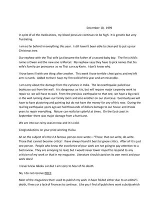 December 10, 1999
In spite of all the medications, my blood pressure continues to be high. It is genetic but very
frustrating.
I am so far behind in everything this year. I still haven’t been able to clean yet to put up our
Christmas tree.
Our nephew with the Thai wife just became the father of a second baby boy. The first child’s
name is Owen and the new one is Marcel. My nephew says they have to pick names that his
wife’s family can pronounce as no Thai can say Kevin. I don’t know why.
I have been ill with one thing after another. This week I have terrible chest pains and my left
arm is numb. Added to that I have my first cold of this year and am miserable.
I am sorry about the damage from the cyclones in India. The last earthquake pulled our
bookcase out from the wall. It is dangerous as it is, but will require major carpentry work to
repair so we will have to wait. From the previous earthquake to that one, we have a big crack
in the wall running down our family room and also another on our staircase. Eventually we will
have to have plastering and painting but do not have the money for any of this now. During the
real big earthquake years ago we had thousands of dollars damage to our house and it took
years to repair everything. Nature can really be spiteful at times. On the East coast in
September there was major damage from a hurricane.
We are into our rainy season now and it is cold.
Congratulations on your prize winning Haiku.
Ah on the subject of critics! A famous person once wrote—“Those that can write, do write.
Those that cannot become critics! I have always found it best to ignore critics. After all it is just
one person. People who know the excellence of your work are not going to pay attention to a
bad review. They are annoying to read, but I would never lower myself to respond to any
criticismof my work or that in my magazine. Literature should stand on its own merit and your
work does!
I never knew Ikkoku san but I am sorry to hear of his death.
No, I do not receive POET.
Most of the magazines that I used to publish my work in have folded either due to an editor’s
death, illness or a lack of finances to continue. Like you I find all publishers want subsidy which
 