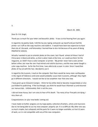 3.
March 29, 2005
Dear Dr. R.K. Singh,
Thank you so much for your letter and beautiful photo. It was so nice hearing from you again.
In regard to my poetry book, I did the lay out, typing and paste-up myself and just had the
printer run it off on the copy machine and stable it. It would have been too expensive to have
them do all the work, and fortunately I learned how to do a lot because of my years of doing
PROPHETIC VOICES.
Actually I wanted to put an oriental photo on the cover, but I found almost all those I had of
China were in black and white, as that is what I took at the time, so I could use them for the
magazine, as I didn’t have a color computer or printer. My printer never had a color printer
before either, but now the one I had retired and sold his business, and the new owner bought a
color copy machine. So for the first time, I was able to do a cover in color. Since I loved that
photo of my cat with the hat, I decided to use it.
In regard to the tsunami, I read on the computer that there would be many more earthquakes
in the region of Indonesia and some would probably cause more tsunamis, although they might
go in different directions. I would not like to live anywhere near that area now.
I have given up on Giovanni Campisi. I think he has either died or become incapacitated, or else
just folded his publishing. If the last though, you think he would have informed us and returned
our manuscripts. Unfortunately that is not the case.
I did not know Kazuo, but I am sorry to hear of his death. Too many of our fine pets are dying. I
miss them all.
Congratulations on your new books coming out.
I have made no further progress on my large poetry collection of writers, artists and musicians
due to not being able to use my new computer properly yet. It is so difficult. My other one was
so much simpler, but collapsed, and the parts for it were no longer available, so I lost 12 years
of work, as it is not compatible with any of the new computers.
 
