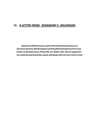 VI. A LETTER FROM ROSEMARY C. WILKINSON
Rosemary Wilkinson was a poet with international presenceas
Secretary General, World Congressof Poets/World Academy of Artsand
Cultureat BuckeyeCourt, Placerville, CA 95667, USA. Shetoo supported
my creativity and shared her poems and books with me fromtime to time.
 
