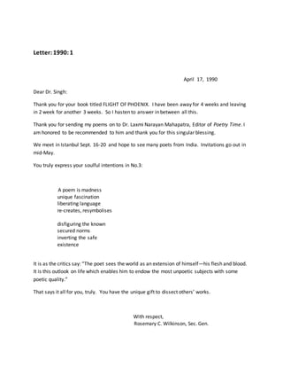 Letter:1990:1
April 17, 1990
Dear Dr. Singh:
Thank you for your book titled FLIGHT OF PHOENIX. I have been away for 4 weeks and leaving
in 2 week for another 3 weeks. So I hasten to answer in between all this.
Thank you for sending my poems on to Dr. Laxmi Narayan Mahapatra, Editor of Poetry Time. I
am honored to be recommended to him and thank you for this singular blessing.
We meet in Istanbul Sept. 16-20 and hope to see many poets from India. Invitations go out in
mid-May.
You truly express your soulful intentions in No.3:
A poem is madness
unique fascination
liberating language
re-creates, resymbolises
disfiguring the known
secured norms
inverting the safe
existence
It is as the critics say: “The poet sees the world as an extension of himself—his flesh and blood.
It is this outlook on life which enables him to endow the most unpoetic subjects with some
poetic quality.”
That says it all for you, truly. You have the unique gift to dissect others’ works.
With respect,
Rosemary C. Wilkinson, Sec. Gen.
 